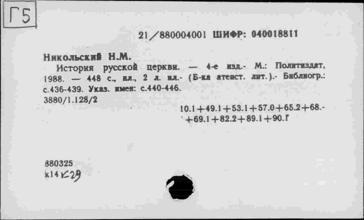 ﻿21/880004001 ШИФР: 0400188t!
Никольский Н.М.
История русской церкви. — 4-е изд.- М-: Политиздат. 1988 _ 448 с, ил., 2 л. ил. (Б-ка атеист, лит.).- Библиогр.: с.436-439. Указ, имен: с.440-446.
3880/1.128/2
10.14-49.1 +53.1 +57.0+65.2+68.-
• +69.1 +82.2+89.1 +90.Г
880325